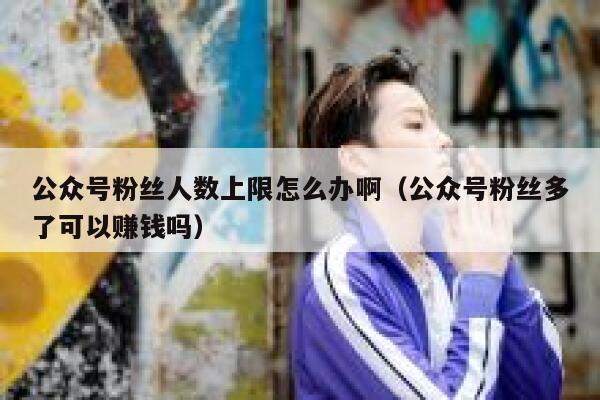 公众号粉丝人数上限怎么办啊（公众号粉丝多了可以赚钱吗） 第1张