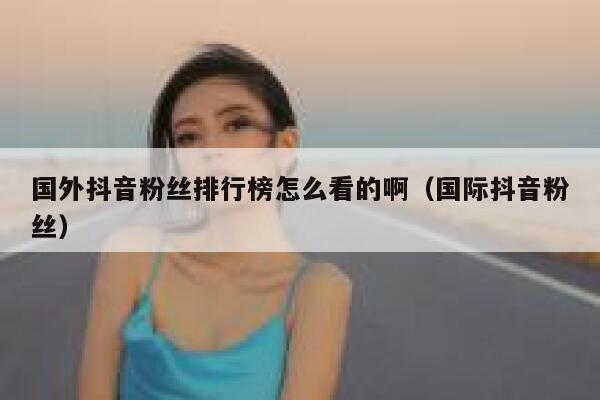 国外抖音粉丝排行榜怎么看的啊（国际抖音粉丝） 第1张