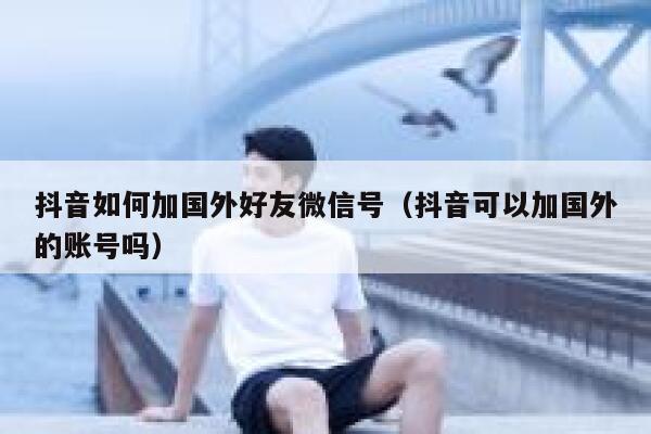 抖音如何加国外好友微信号（抖音可以加国外的账号吗） 第1张