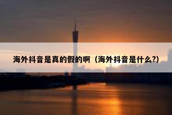 海外抖音是真的假的啊（海外抖音是什么?） 第1张