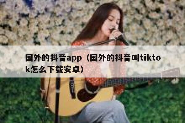 国外的抖音app（国外的抖音叫tiktok怎么下载安卓） 第1张