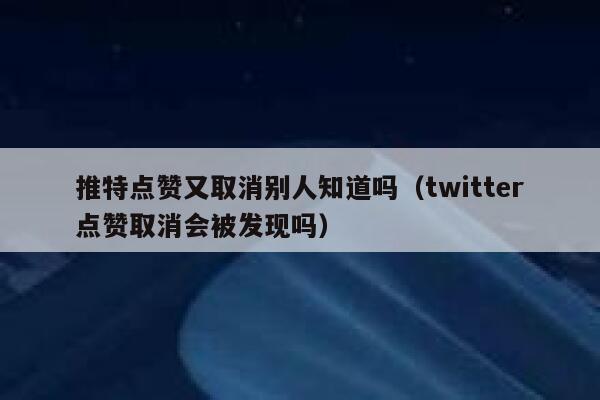 推特点赞又取消别人知道吗（twitter点赞取消会被发现吗） 第1张