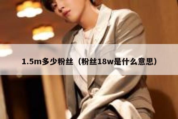 1.5m多少粉丝（粉丝18w是什么意思） 第1张