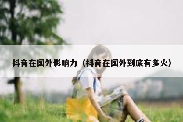 抖音在国外影响力（抖音在国外到底有多火） 第1张