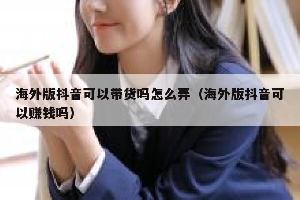 海外版抖音可以带货吗怎么弄（海外版抖音可以赚钱吗） 第1张
