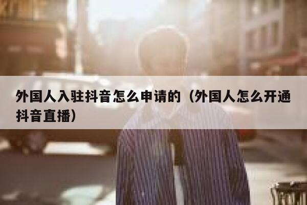 外国人入驻抖音怎么申请的（外国人怎么开通抖音直播） 第1张