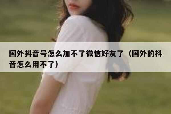 国外抖音号怎么加不了微信好友了（国外的抖音怎么用不了） 第1张