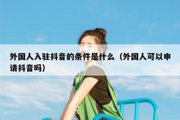 外国人入驻抖音的条件是什么（外国人可以申请抖音吗） 第1张