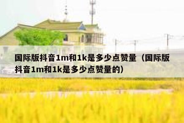 国际版抖音1m和1k是多少点赞量（国际版抖音1m和1k是多少点赞量的） 第1张