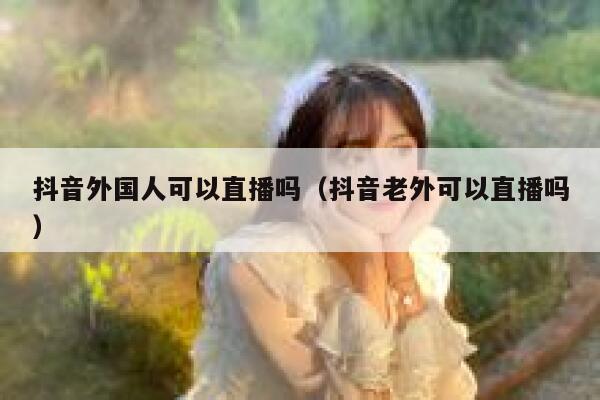 抖音外国人可以直播吗（抖音老外可以直播吗） 第1张