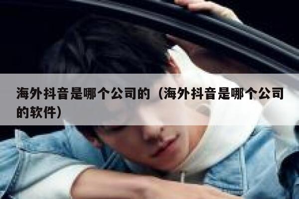 海外抖音是哪个公司的（海外抖音是哪个公司的软件） 第1张