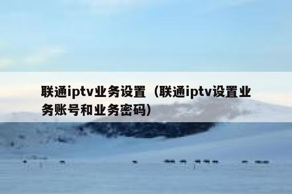 联通iptv业务设置（联通iptv设置业务账号和业务密码） 第1张