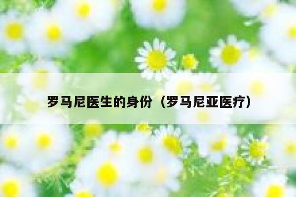 罗马尼医生的身份（罗马尼亚医疗） 第1张