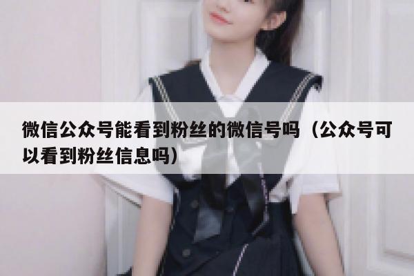 微信公众号能看到粉丝的微信号吗（公众号可以看到粉丝信息吗） 第1张