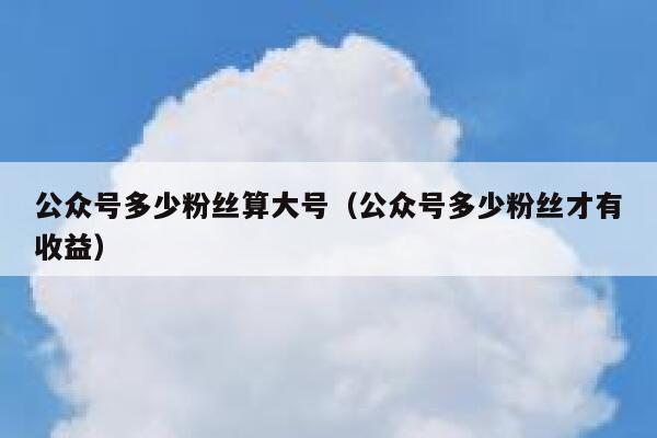 公众号多少粉丝算大号（公众号多少粉丝才有收益） 第1张