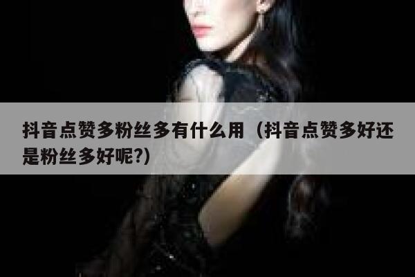 抖音点赞多粉丝多有什么用（抖音点赞多好还是粉丝多好呢?） 第1张
