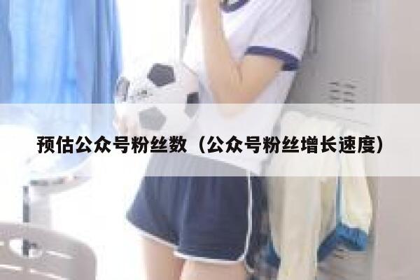 预估公众号粉丝数（公众号粉丝增长速度） 第1张