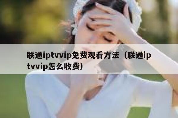 联通iptvvip免费观看方法（联通iptvvip怎么收费） 第1张