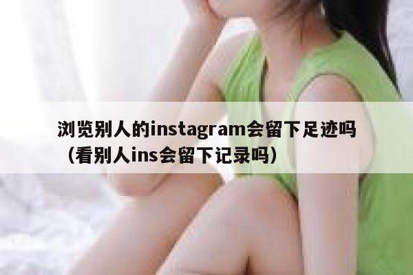 浏览别人的instagram会留下足迹吗（看别人ins会留下记录吗） 第1张