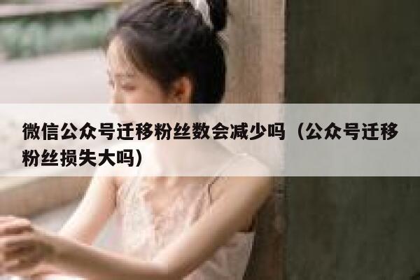 微信公众号迁移粉丝数会减少吗（公众号迁移粉丝损失大吗） 第1张