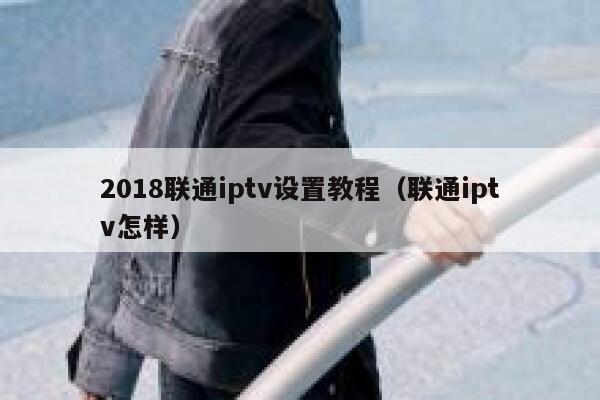 2018联通iptv设置教程（联通iptv怎样） 第1张