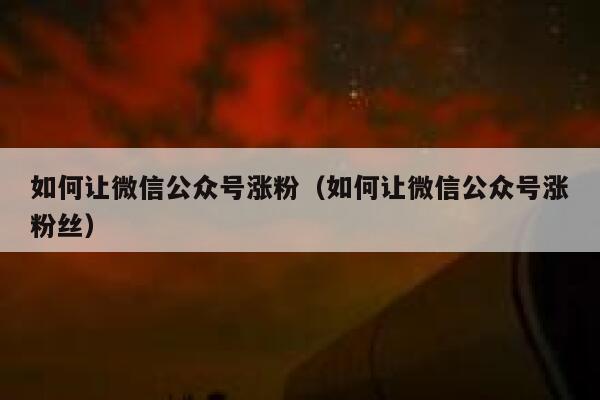 如何让微信公众号涨粉（如何让微信公众号涨粉丝） 第1张