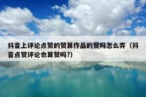 抖音上评论点赞的赞算作品的赞吗怎么弄（抖音点赞评论也算赞吗?） 第1张