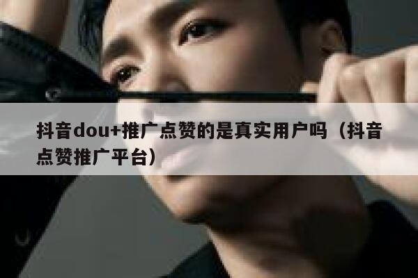抖音dou+推广点赞的是真实用户吗(抖音点赞推广平台) 第1张 抖音dou+推广点赞的是真实用户吗(抖音点赞推广平台) 第1张