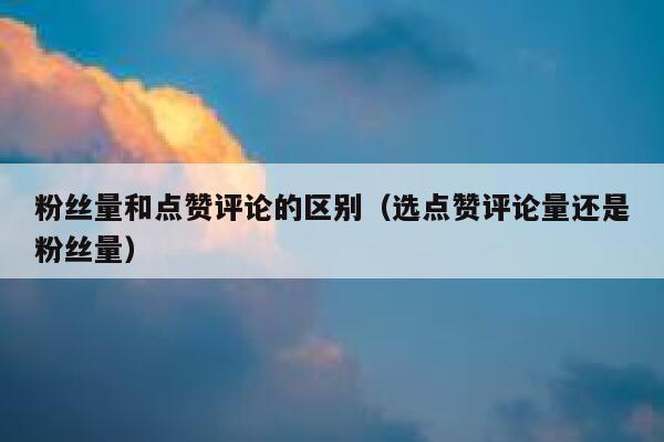 粉丝量和点赞评论的区别（选点赞评论量还是粉丝量） 第1张