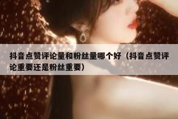 抖音点赞评论量和粉丝量哪个好（抖音点赞评论重要还是粉丝重要） 第1张