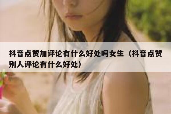 抖音点赞加评论有什么好处吗女生（抖音点赞别人评论有什么好处） 第1张
