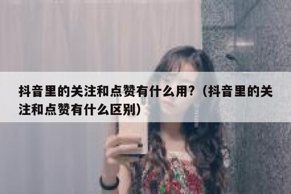 抖音里的关注和点赞有什么用?(抖音里的关注和点赞有什么区别) 第1张 抖音里的关注和点赞有什么用?(抖音里的关注和点赞有什么区别) 第1张