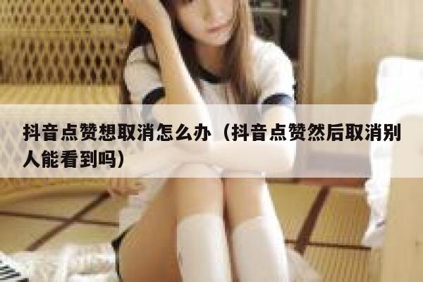 抖音点赞想取消怎么办（抖音点赞然后取消别人能看到吗） 第1张