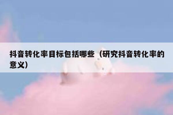 抖音转化率目标包括哪些（研究抖音转化率的意义） 第1张