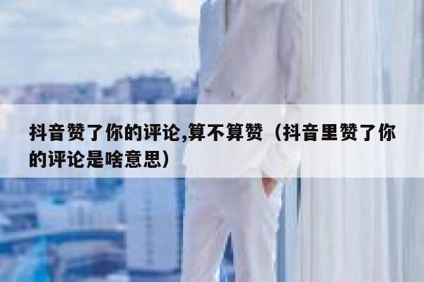 抖音赞了你的评论,算不算赞（抖音里赞了你的评论是啥意思） 第1张