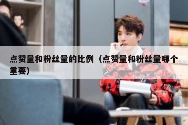点赞量和粉丝量的比例(点赞量和粉丝量哪个重要) 第1张 点赞量和粉丝量的比例(点赞量和粉丝量哪个重要) 第1张