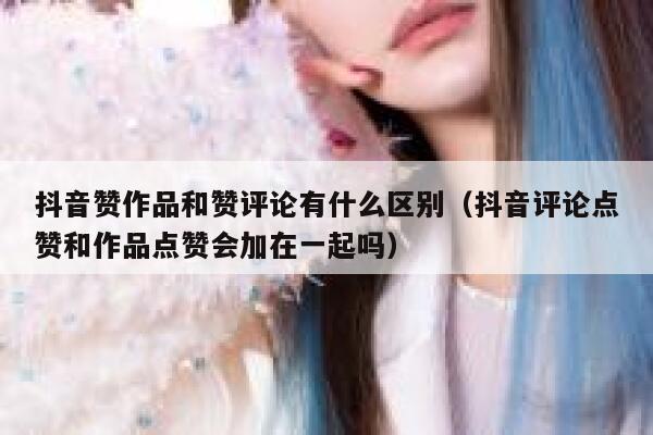 抖音赞作品和赞评论有什么区别(抖音评论点赞和作品点赞会加在一起吗) 第1张 抖音赞作品和赞评论有什么区别(抖音评论点赞和作品点赞会加在一起吗) 第1张