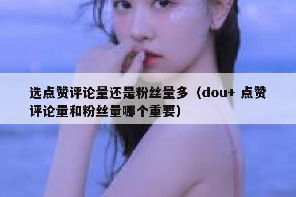 选点赞评论量还是粉丝量多（dou+ 点赞评论量和粉丝量哪个重要） 第1张