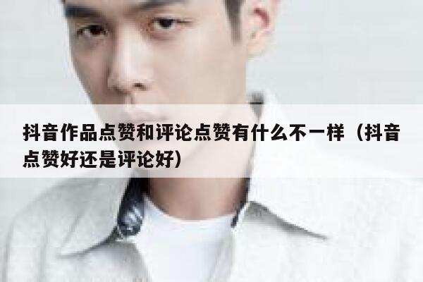抖音作品点赞和评论点赞有什么不一样（抖音点赞好还是评论好） 第1张