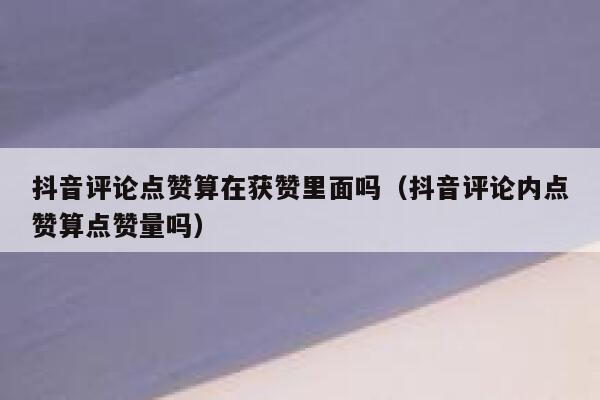 抖音评论点赞算在获赞里面吗（抖音评论内点赞算点赞量吗） 第1张