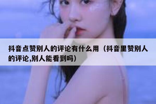 抖音点赞别人的评论有什么用(抖音里赞别人的评论,别人能看到吗) 第1张 抖音点赞别人的评论有什么用(抖音里赞别人的评论,别人能看到吗) 第1张