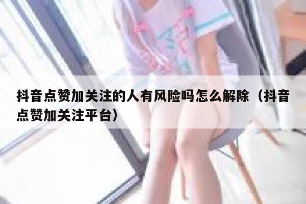 抖音点赞加关注的人有风险吗怎么解除(抖音点赞加关注平台) 第1张 抖音点赞加关注的人有风险吗怎么解除(抖音点赞加关注平台) 第1张