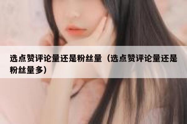 选点赞评论量还是粉丝量（选点赞评论量还是粉丝量多） 第1张