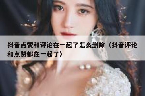 抖音点赞和评论在一起了怎么删除（抖音评论和点赞都在一起了） 第1张