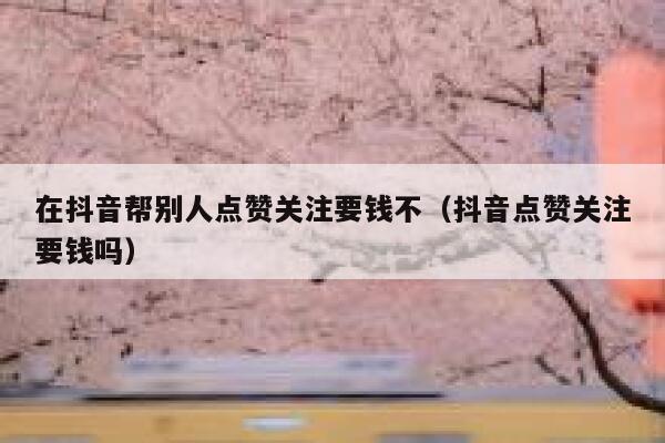 在抖音帮别人点赞关注要钱不(抖音点赞关注要钱吗) 第1张 在抖音帮别人点赞关注要钱不(抖音点赞关注要钱吗) 第1张