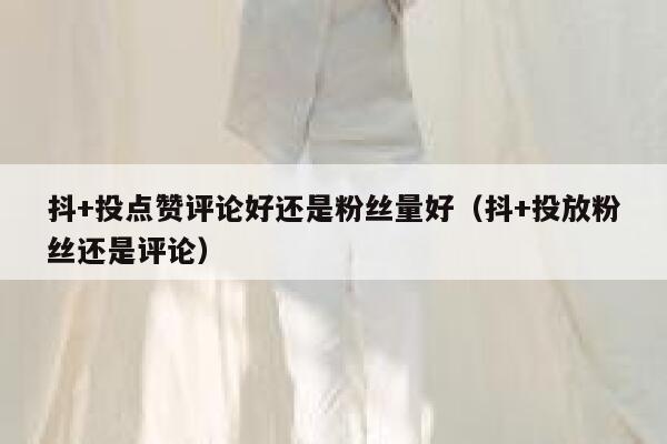 抖+投点赞评论好还是粉丝量好(抖+投放粉丝还是评论) 第1张 抖+投点赞评论好还是粉丝量好(抖+投放粉丝还是评论) 第1张