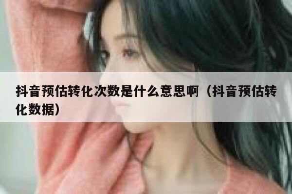 抖音预估转化次数是什么意思啊(抖音预估转化数据) 第1张 抖音预估转化次数是什么意思啊(抖音预估转化数据) 第1张