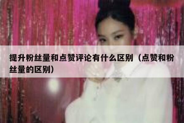提升粉丝量和点赞评论有什么区别(点赞和粉丝量的区别) 第1张 提升粉丝量和点赞评论有什么区别(点赞和粉丝量的区别) 第1张