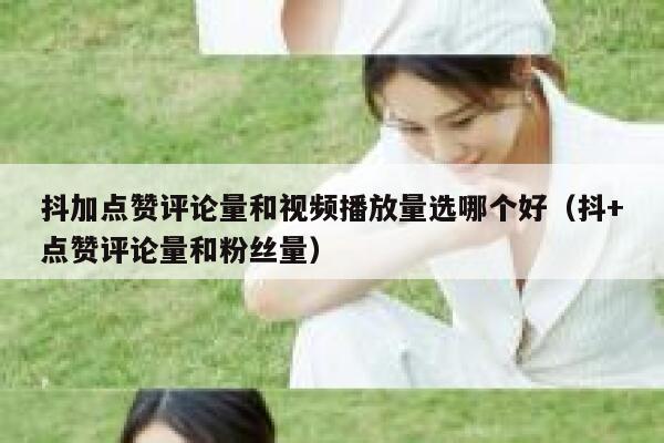 抖加点赞评论量和视频播放量选哪个好(抖+点赞评论量和粉丝量) 第1张 抖加点赞评论量和视频播放量选哪个好(抖+点赞评论量和粉丝量) 第1张