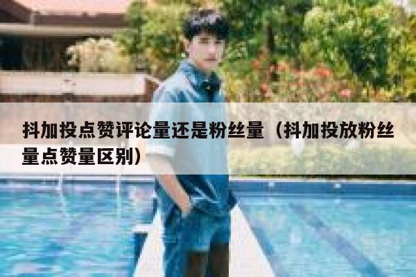 抖加投点赞评论量还是粉丝量（抖加投放粉丝量点赞量区别） 第1张